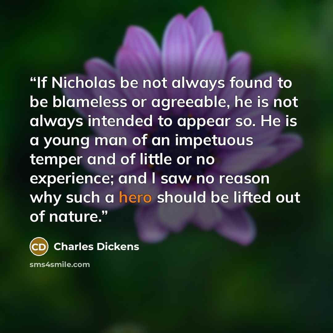 “If Nicholas be not always found to be blameless or agreeable, he is not always intended to appear so. He is a young man of an impetuous temper and of little or no experience; and I saw no reason why such a hero should be lifted out of nature.” quote by Charles Dickens