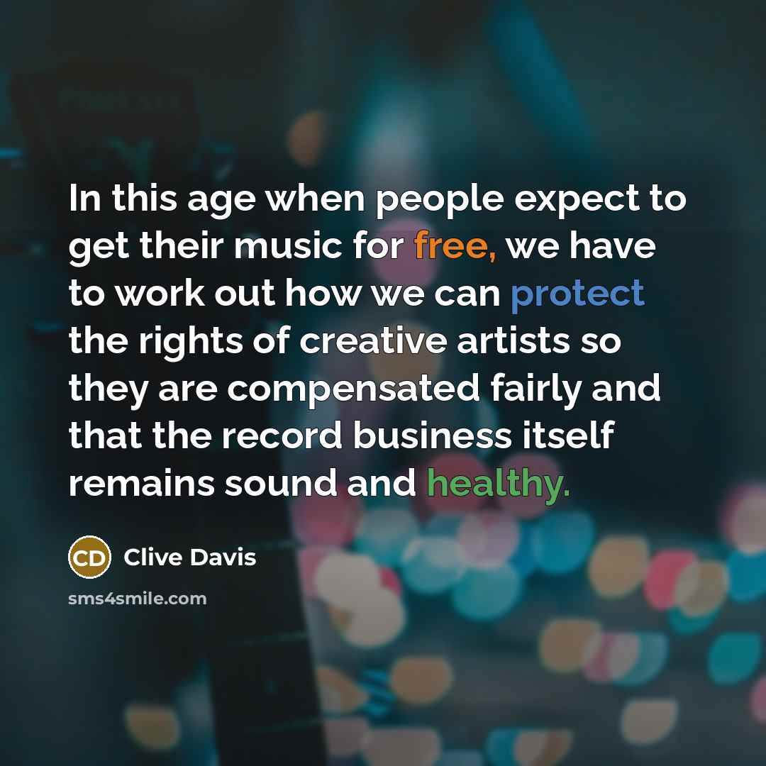 “In this age when people expect to get their music for free, we have to work out how we can protect the rights of creative artists so they are compensated fairly and that the record business itself remains sound and healthy.” quote by Clive Davis