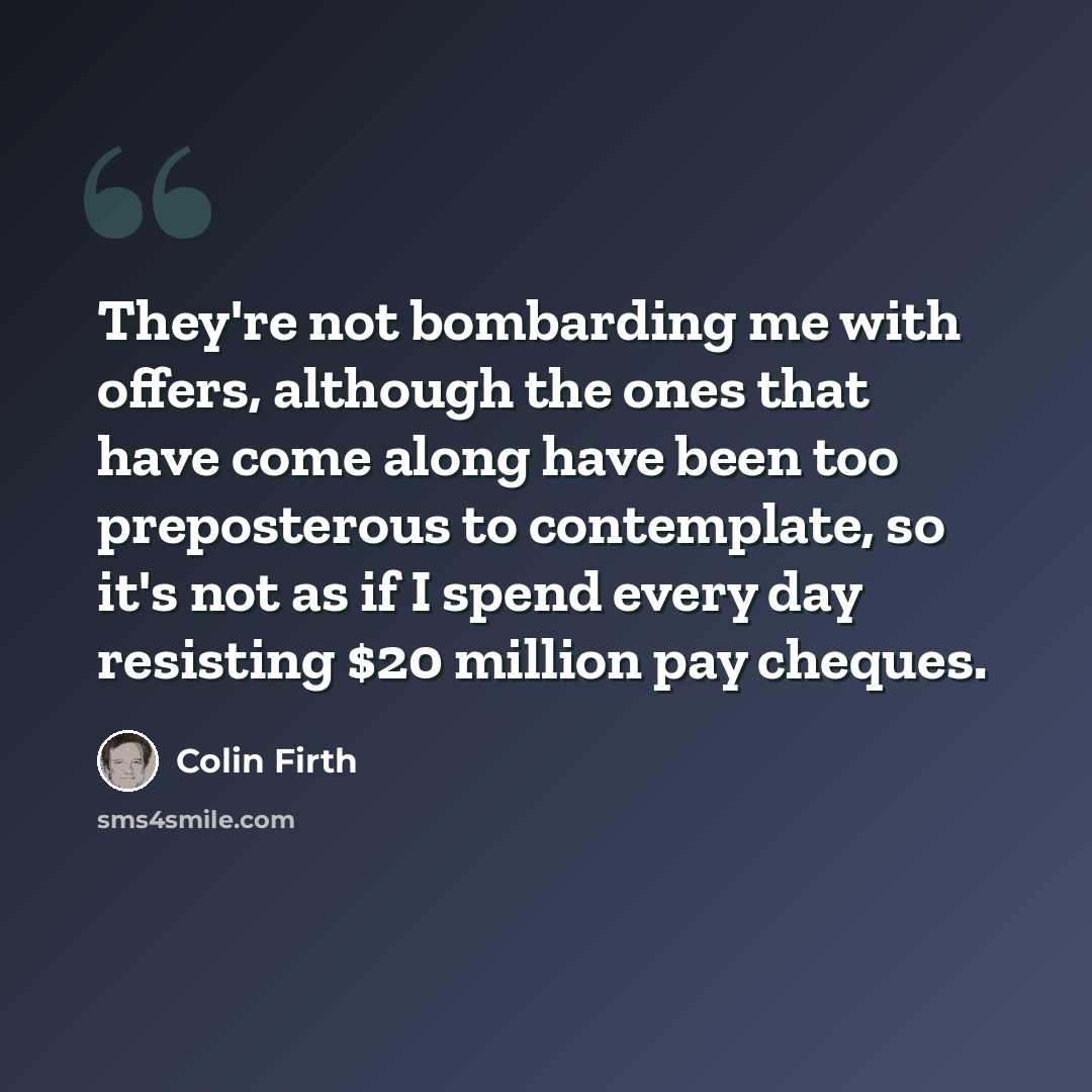 “They're not bombarding me with offers, although the ones that have come along have been too preposterous to contemplate, so it's not as if I spend every day resisting $20 million pay cheques.” quote by Colin Firth