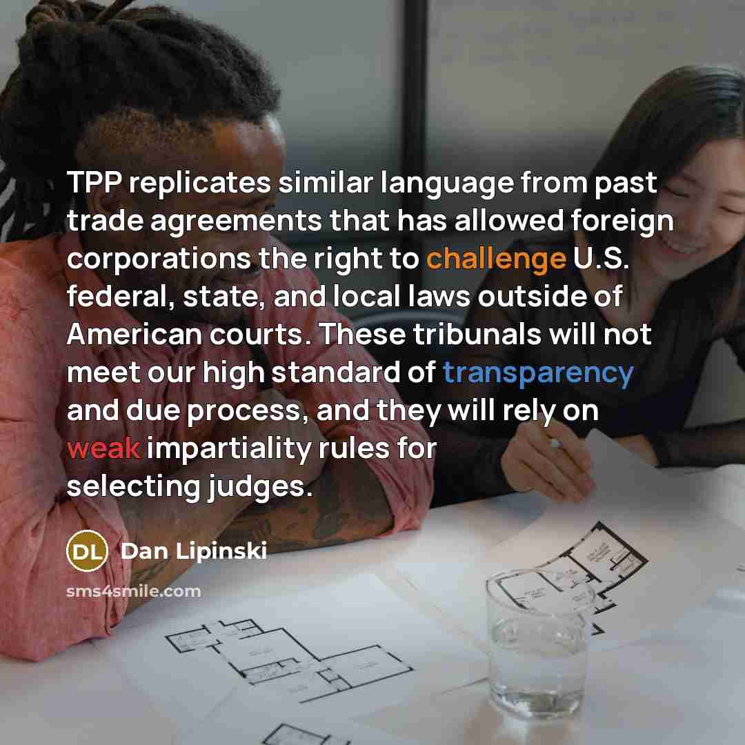 “TPP replicates similar language from past trade agreements that has allowed foreign corporations the right to challenge U.S. federal, state, and local laws outside of American courts. These tribunals will not meet our high standard of transparency and due process, and they will rely on weak…” quote by Dan Lipinski