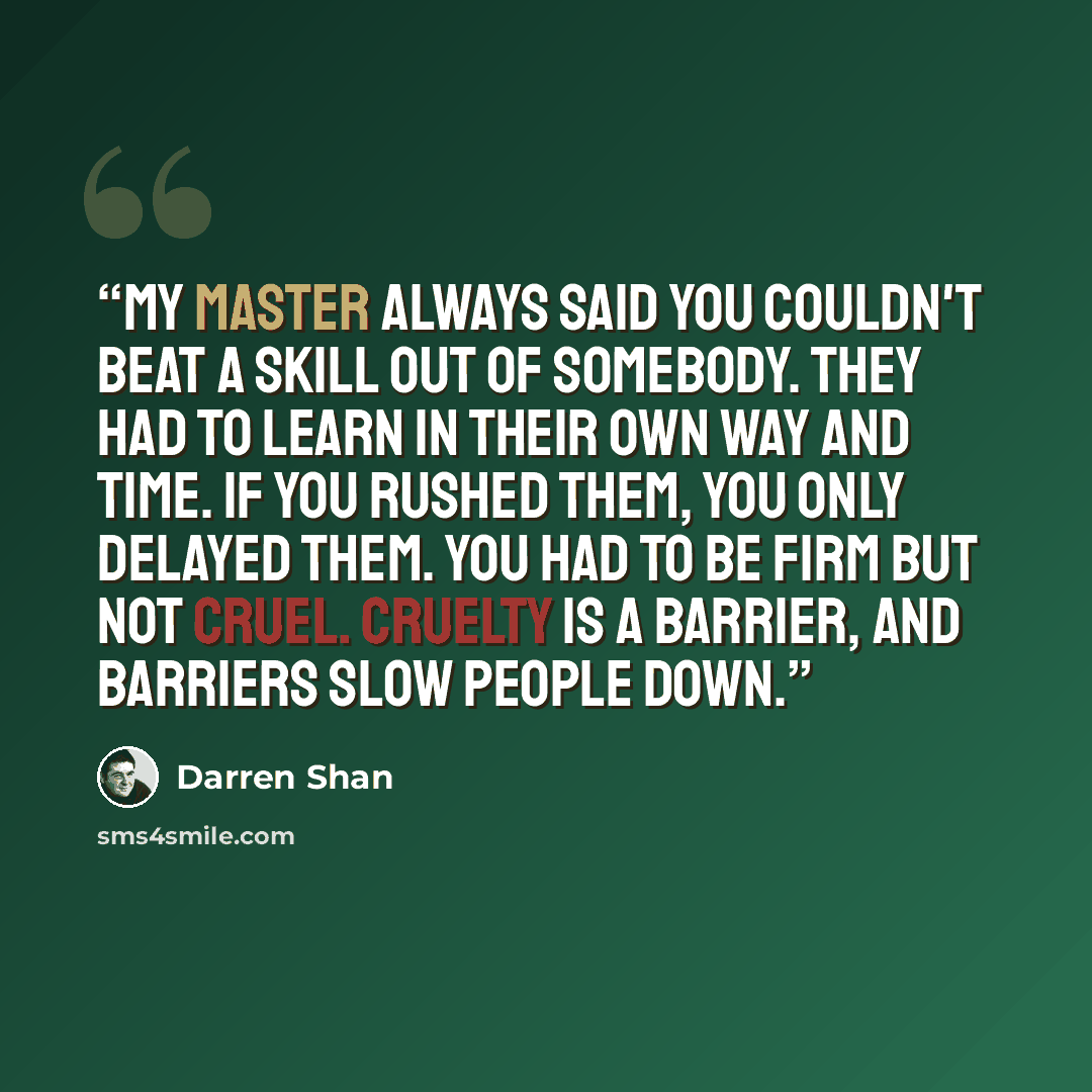 “My master always said you couldn't beat a skill out of somebody. They had to learn in their own way and time. If you rushed them, you only delayed them. You had to be firm but not cruel. Cruelty is a barrier, and barriers slow people down.” quote by Darren Shan