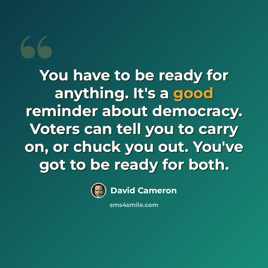 “You have to be ready for anything. It's a good reminder about democracy. Voters can tell you to carry on, or chuck you out. You've got to be ready for both.” quote by David Cameron