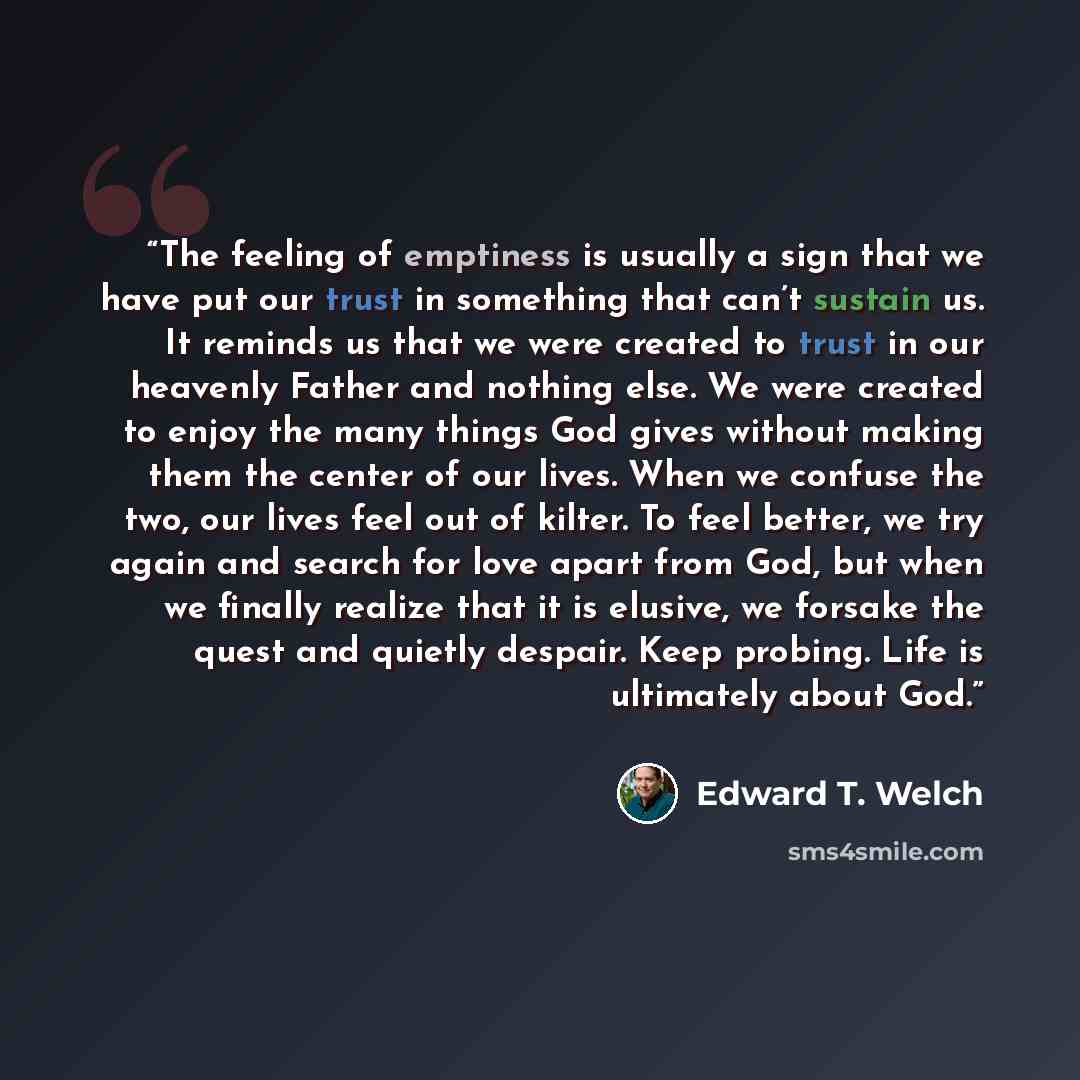 “The feeling of emptiness is usually a sign that we have put our trust in something that can’t sustain us. It reminds us that we were created to trust in our heavenly Father and nothing else. We were created to enjoy the many things God gives without making them the center of our lives. When we…” quote by Edward T. Welch