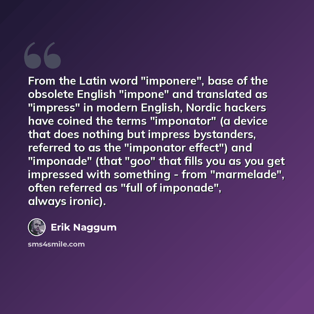 “From the Latin word "imponere", base of the obsolete English "impone" and translated as "impress" in modern English, Nordic hackers have coined the terms "imponator" (a device that does nothing but impress bystanders, referred to as the "imponator effect") and "imponade" (that "goo" that fills you…” quote by Erik Naggum