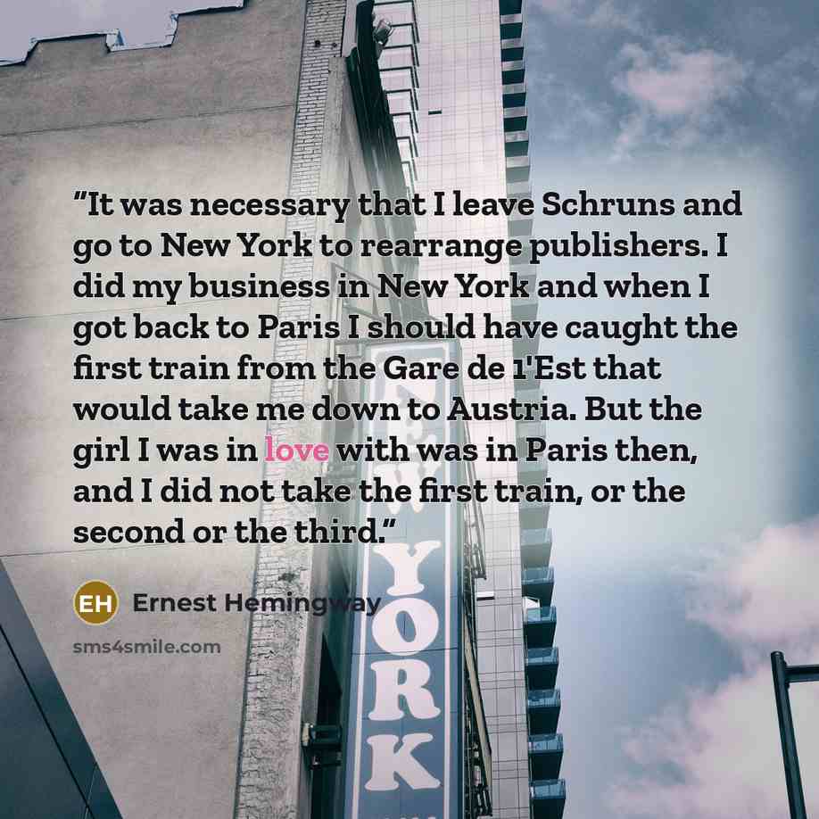 “It was necessary that I leave Schruns and go to New York to rearrange publishers. I did my business in New York and when I got back to Paris I should have caught the first train from the Gare de 1'Est that would take me down to Austria. But the girl I was in love with was in Paris then, and I did…” quote by Ernest Hemingway
