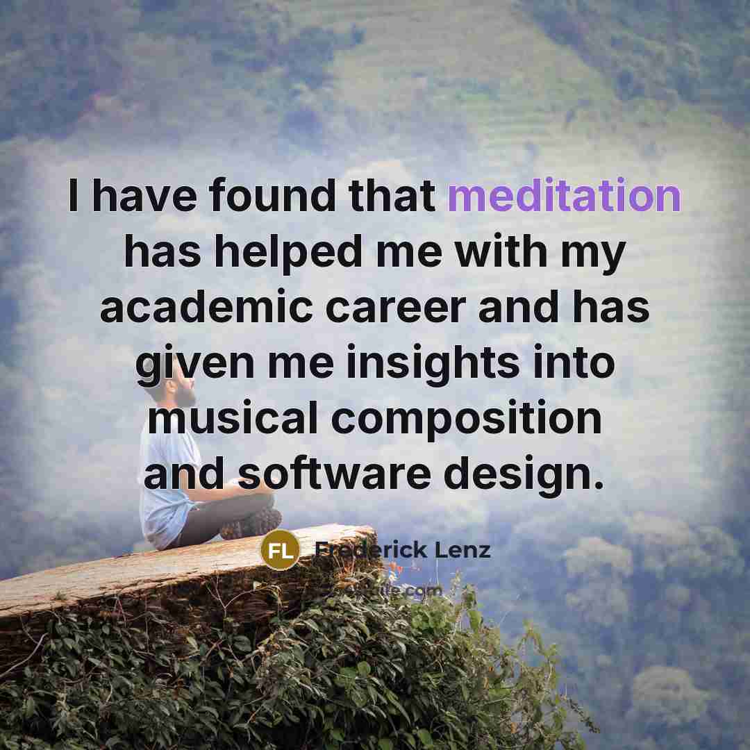 “I have found that meditation has helped me with my academic career and has given me insights into musical composition and software design.” quote by Frederick Lenz