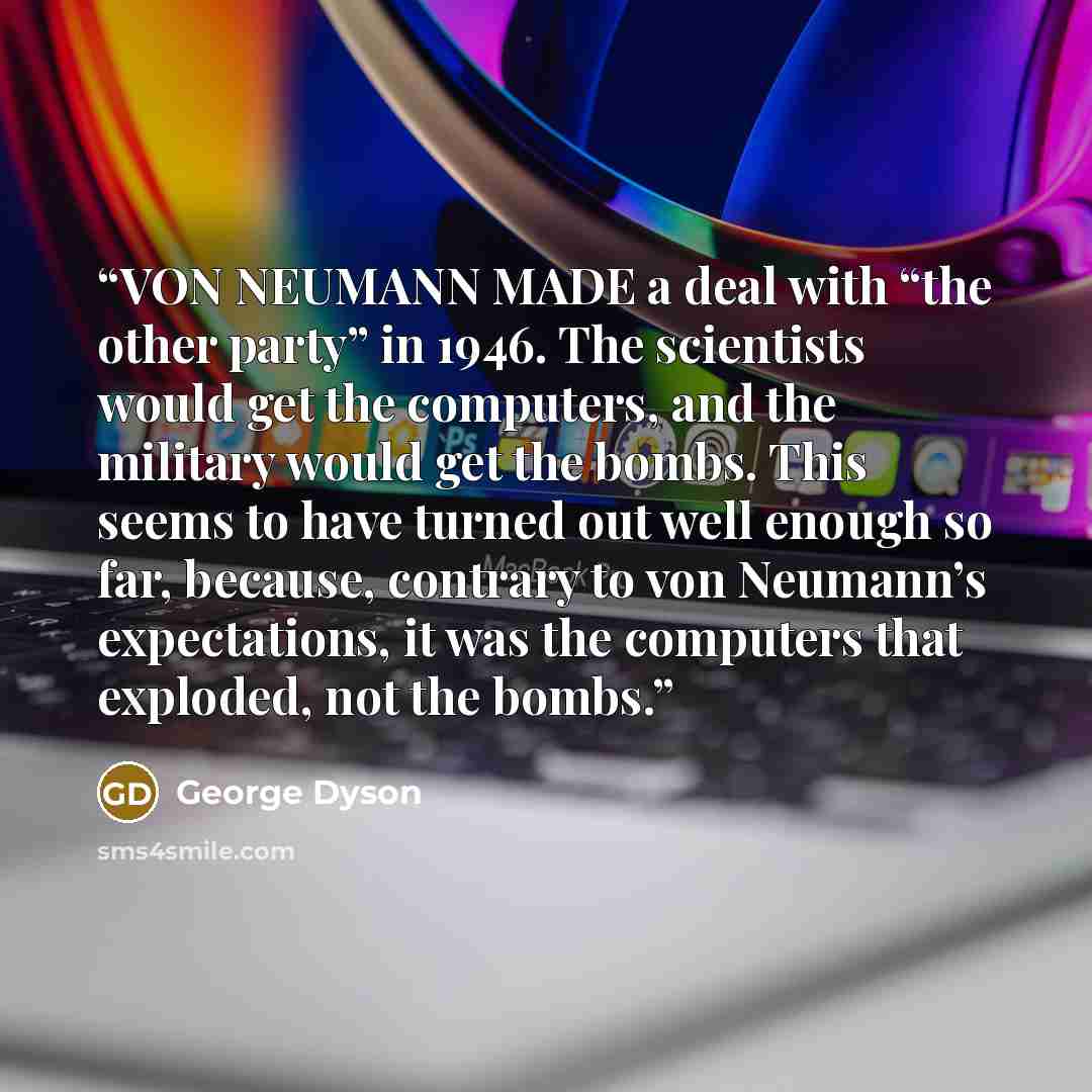 “VON NEUMANN MADE a deal with “the other party” in 1946. The scientists would get the computers, and the military would get the bombs. This seems to have turned out well enough so far, because, contrary to von Neumann’s expectations, it was the computers that exploded, not the bombs.” quote by George Dyson