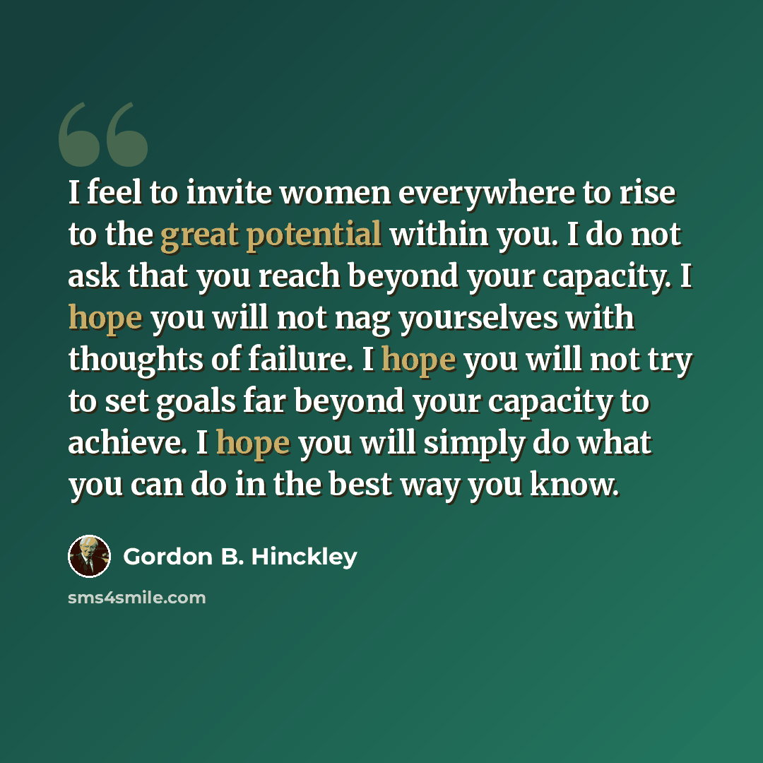 “I feel to invite women everywhere to rise to the great potential within you. I do not ask that you reach beyond your capacity. I hope you will not nag yourselves with thoughts of failure. I hope you will not try to set goals far beyond your capacity to achieve. I hope you will simply do what you…” quote by Gordon B. Hinckley