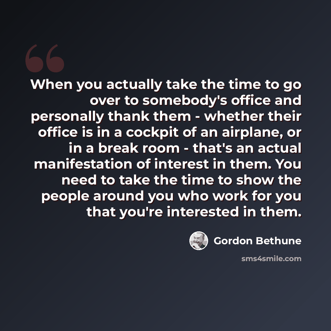 “When you actually take the time to go over to somebody's office and personally thank them - whether their office is in a cockpit of an airplane, or in a break room - that's an actual manifestation of interest in them. You need to take the time to show the people around you who work for you that…” quote by Gordon Bethune