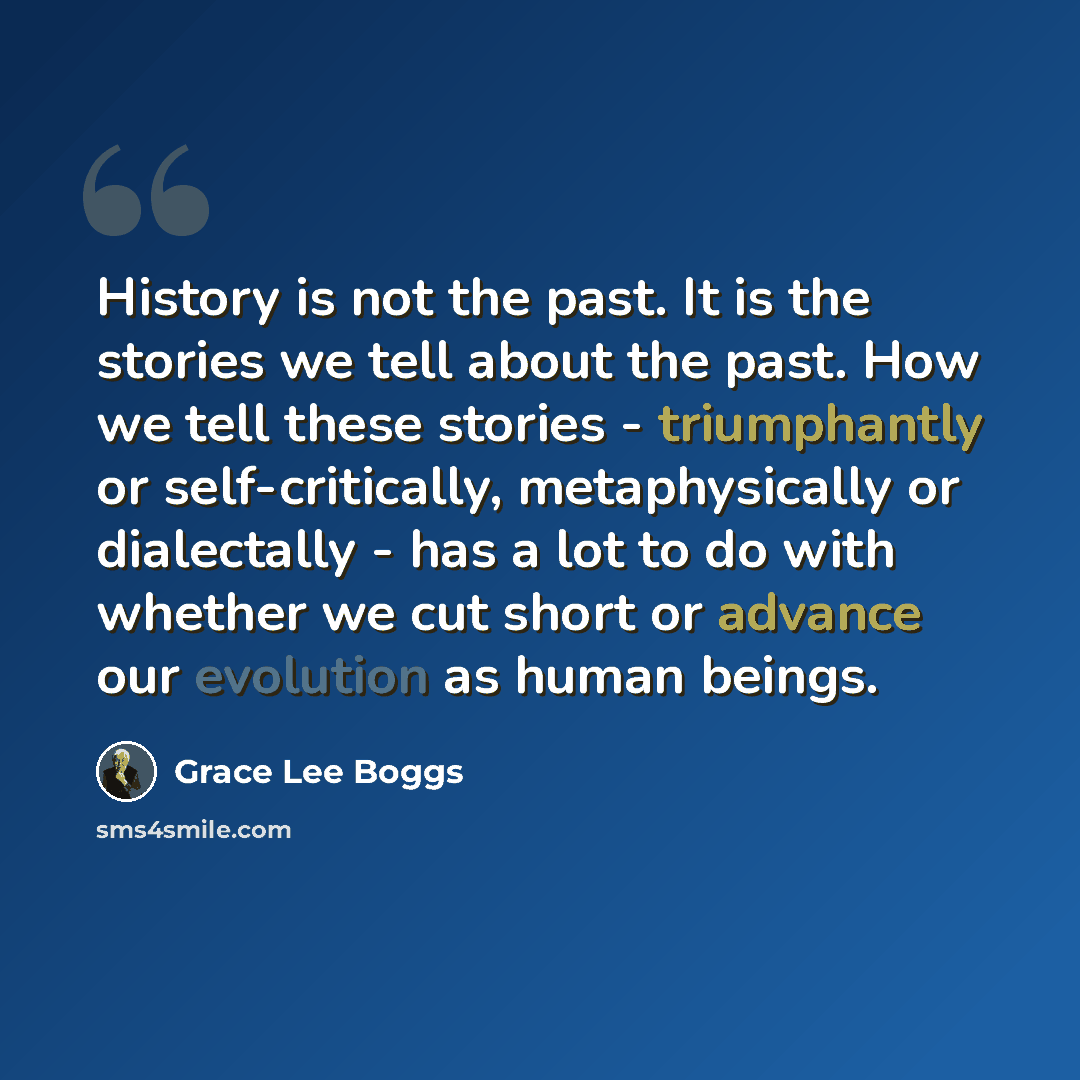 “History is not the past. It is the stories we tell about the past. How we tell these stories - triumphantly or self-critically, metaphysically or dialectally - has a lot to do with whether we cut short or advance our evolution as human beings.” quote by Grace Lee Boggs