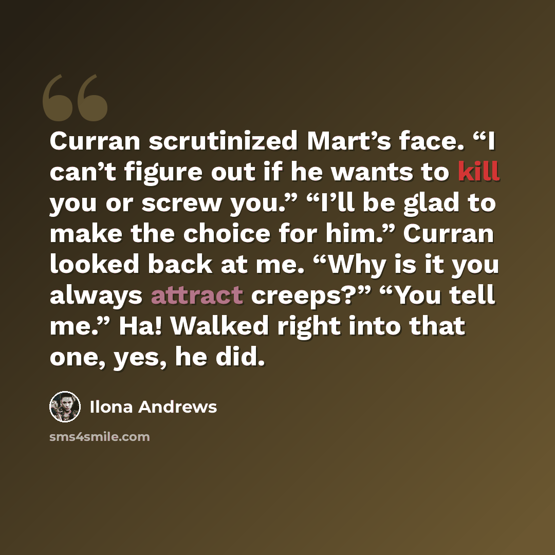 “Curran scrutinized Mart’s face. “I can’t figure out if he wants to kill you or screw you.” “I’ll be glad to make the choice for him.” Curran looked back at me. “Why is it you always attract creeps?” “You tell me.” Ha! Walked right into that one, yes, he did.” quote by Ilona Andrews