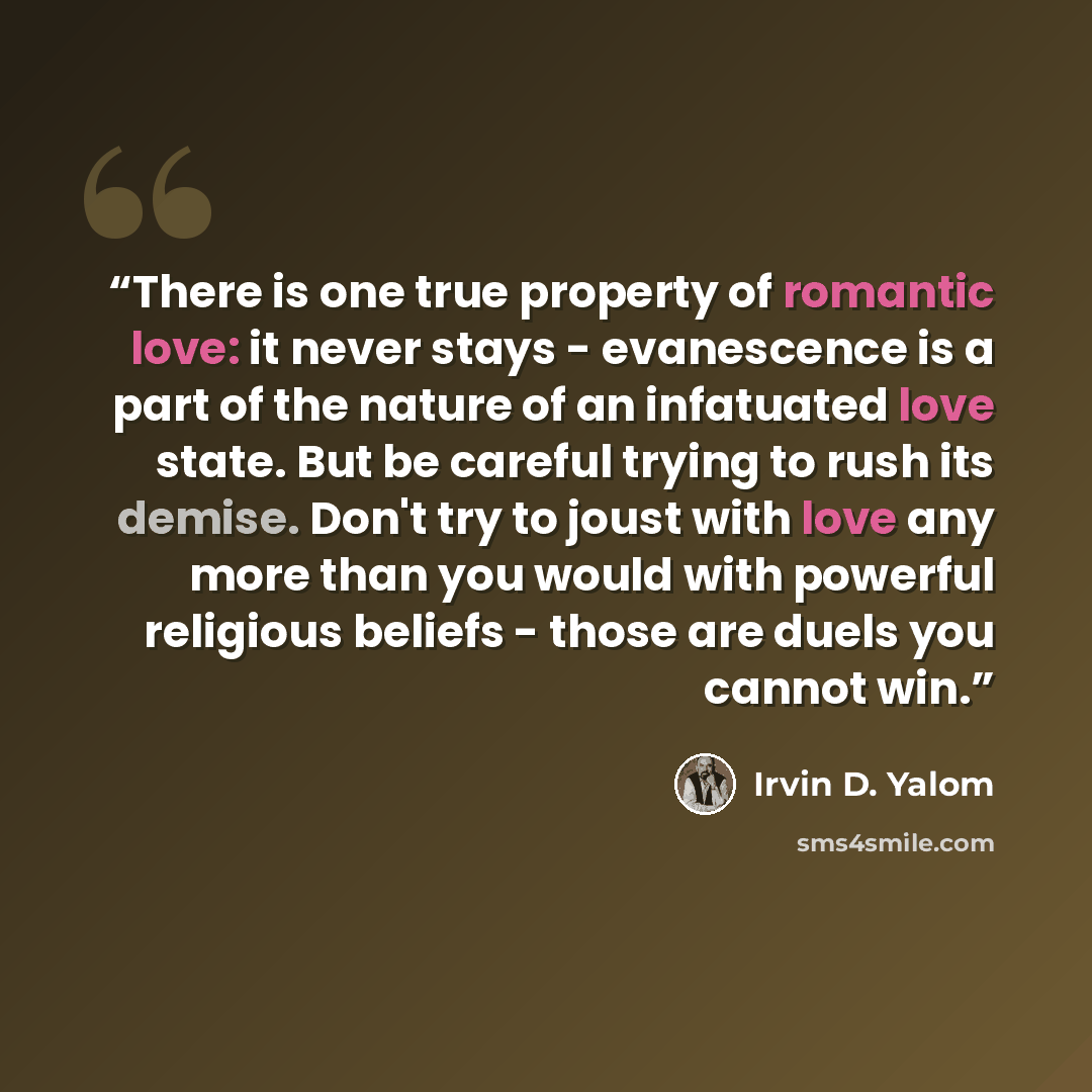 “There is one true property of romantic love: it never stays - evanescence is a part of the nature of an infatuated love state. But be careful trying to rush its demise. Don't try to joust with love any more than you would with powerful religious beliefs - those are duels you cannot win.” quote by Irvin D. Yalom