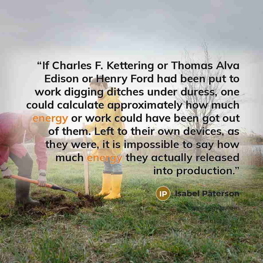 “If Charles F. Kettering or Thomas Alva Edison or Henry Ford had been put to work digging ditches under duress, one could calculate approximately how much energy or work could have been got out of them. Left to their own devices, as they were, it is impossible to say how much energy they actually…” quote by Isabel Paterson
