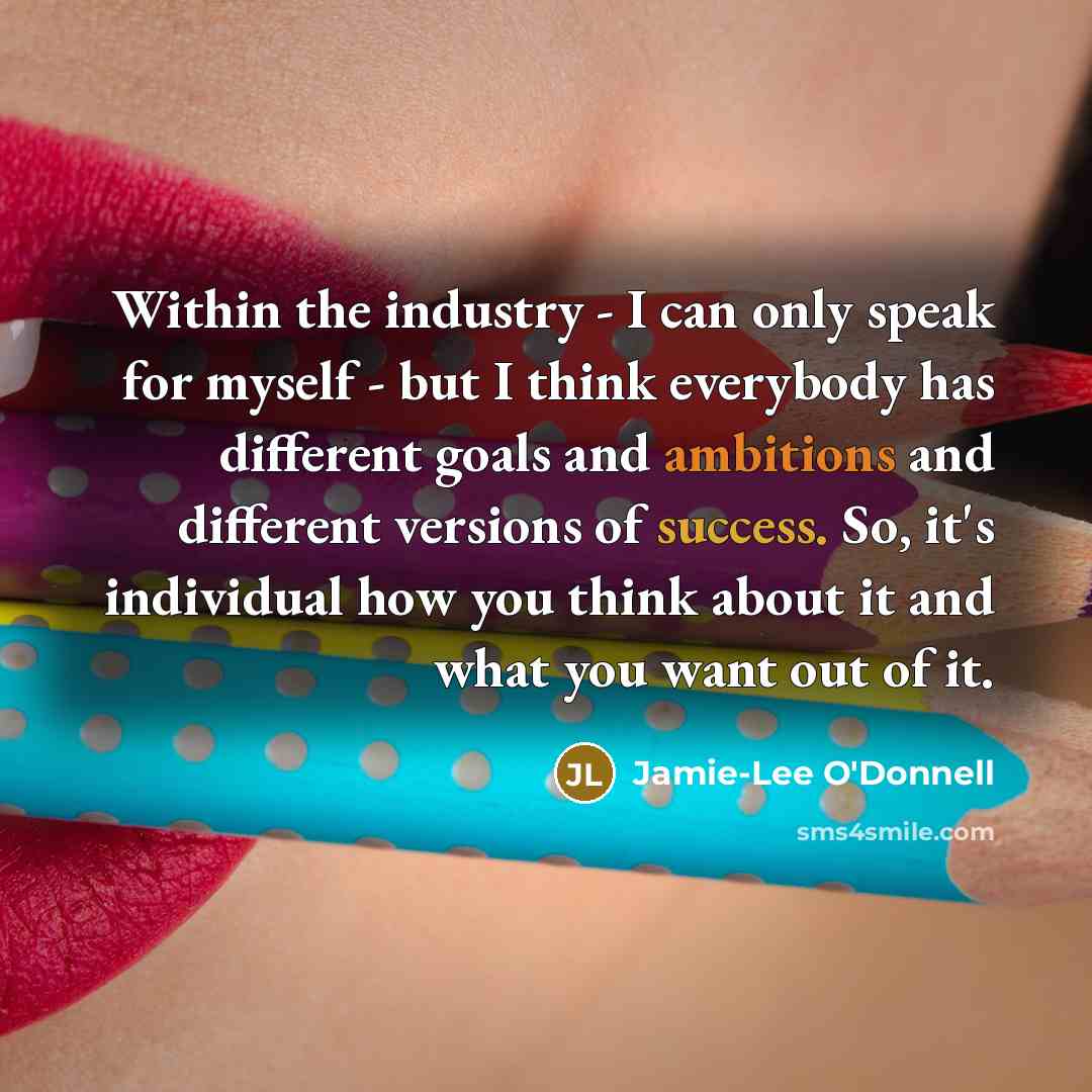 “Within the industry - I can only speak for myself - but I think everybody has different goals and ambitions and different versions of success. So, it's individual how you think about it and what you want out of it.” quote by Jamie-Lee O'Donnell