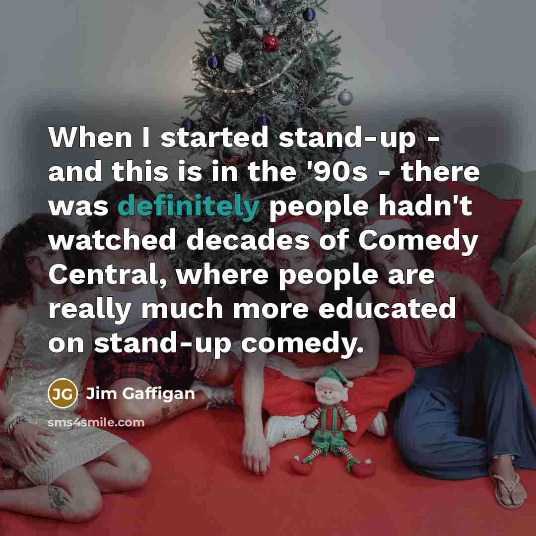 “When I started stand-up - and this is in the '90s - there was definitely people hadn't watched decades of Comedy Central, where people are really much more educated on stand-up comedy.” quote by Jim Gaffigan