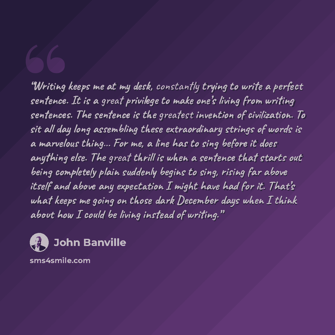 “Writing keeps me at my desk, constantly trying to write a perfect sentence. It is a great privilege to make one’s living from writing sentences. The sentence is the greatest invention of civilization. To sit all day long assembling these extraordinary strings of words is a marvelous thing… For me…” quote by John Banville