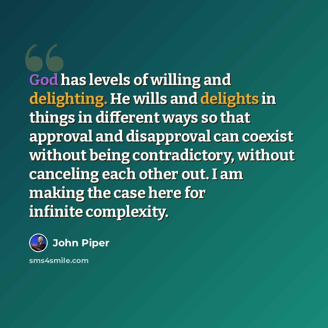 “God has levels of willing and delighting. He wills and delights in things in different ways so that approval and disapproval can coexist without being contradictory, without canceling each other out. I am making the case here for infinite complexity.” quote by John Piper