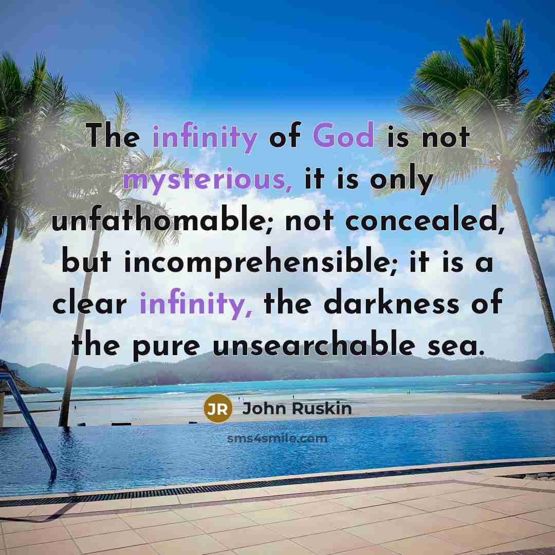 “The infinity of God is not mysterious, it is only unfathomable; not concealed, but incomprehensible; it is a clear infinity, the darkness of the pure unsearchable sea.” quote by John Ruskin