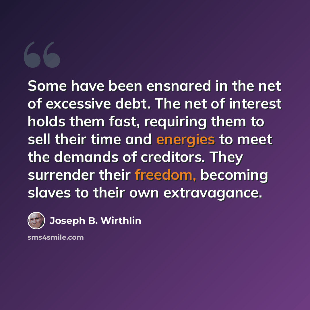 “Some have been ensnared in the net of excessive debt. The net of interest holds them fast, requiring them to sell their time and energies to meet the demands of creditors. They surrender their freedom, becoming slaves to their own extravagance.” quote by Joseph B. Wirthlin