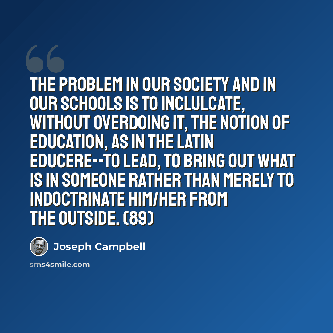 “The problem in our society and in our schools is to inclulcate, without overdoing it, the notion of education, as in the Latin educere--to lead, to bring out what is in someone rather than merely to indoctrinate him/her from the outside. (89)” quote by Joseph Campbell