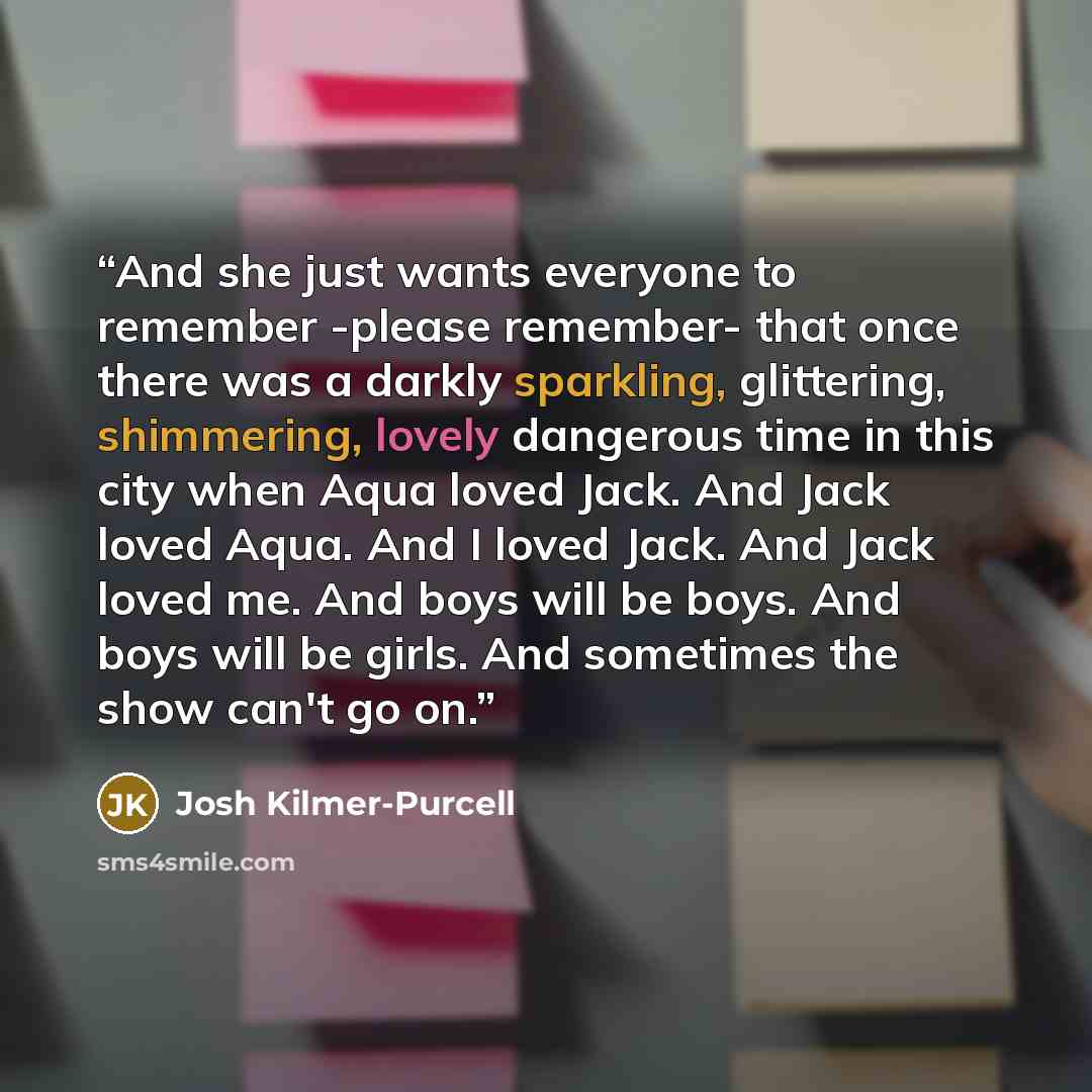 “And she just wants everyone to remember -please remember- that once there was a darkly sparkling, glittering, shimmering, lovely dangerous time in this city when Aqua loved Jack. And Jack loved Aqua. And I loved Jack. And Jack loved me. And boys will be boys. And boys will be girls. And sometimes…” quote by Josh Kilmer-Purcell