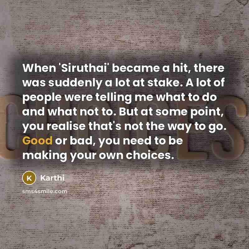 “When 'Siruthai' became a hit, there was suddenly a lot at stake. A lot of people were telling me what to do and what not to. But at some point, you realise that's not the way to go. Good or bad, you need to be making your own choices.” quote by Karthi