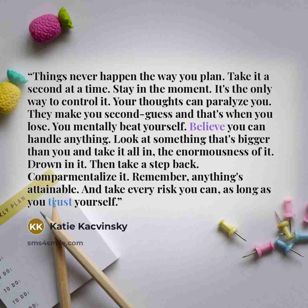 “Things never happen the way you plan. Take it a second at a time. Stay in the moment. It's the only way to control it. Your thoughts can paralyze you. They make you second-guess and that's when you lose. You mentally beat yourself. Believe you can handle anything. Look at something that's bigger…” quote by Katie Kacvinsky