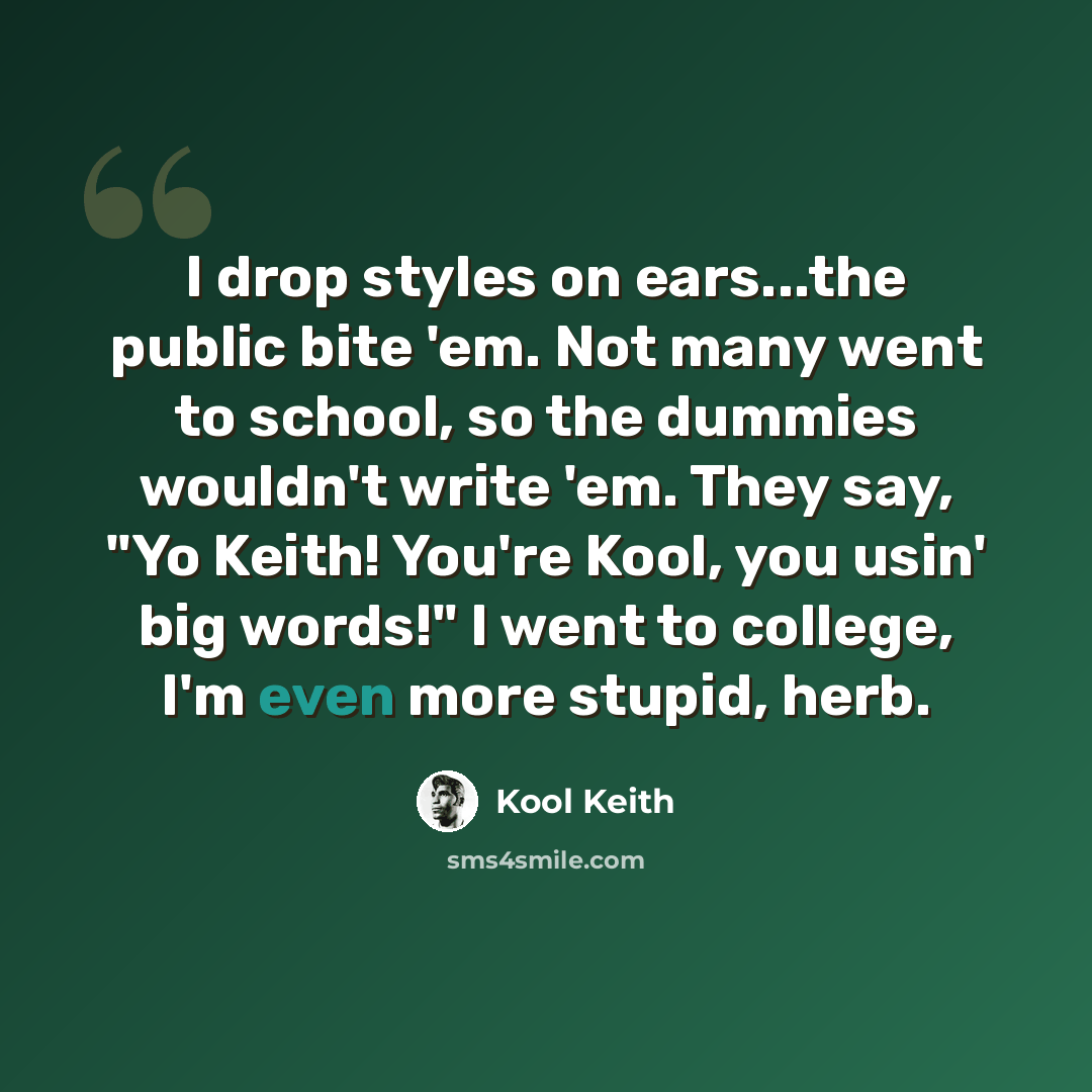 “I drop styles on ears...the public bite 'em. Not many went to school, so the dummies wouldn't write 'em. They say, "Yo Keith! You're Kool, you usin' big words!" I went to college, I'm even more stupid, herb.” quote by Kool Keith