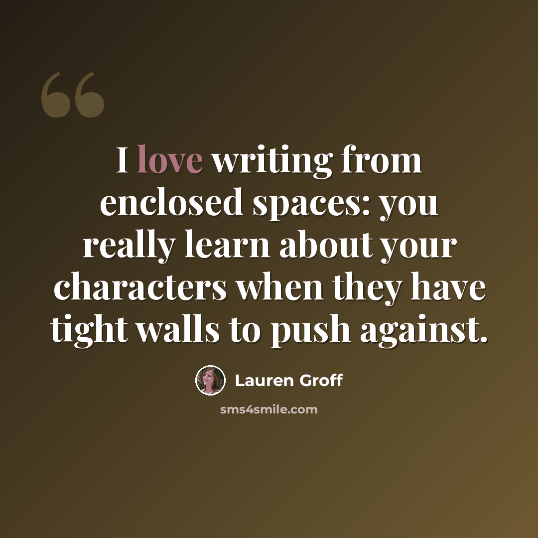 “I love writing from enclosed spaces: you really learn about your characters when they have tight walls to push against.” quote by Lauren Groff