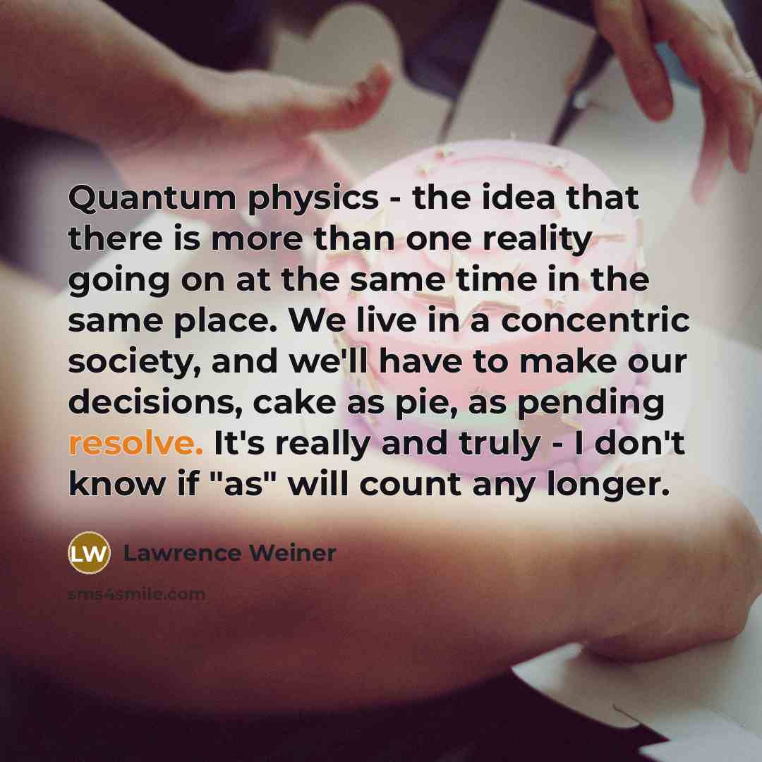 “Quantum physics - the idea that there is more than one reality going on at the same time in the same place. We live in a concentric society, and we'll have to make our decisions, cake as pie, as pending resolve. It's really and truly - I don't know if "as" will count any longer.” quote by Lawrence Weiner