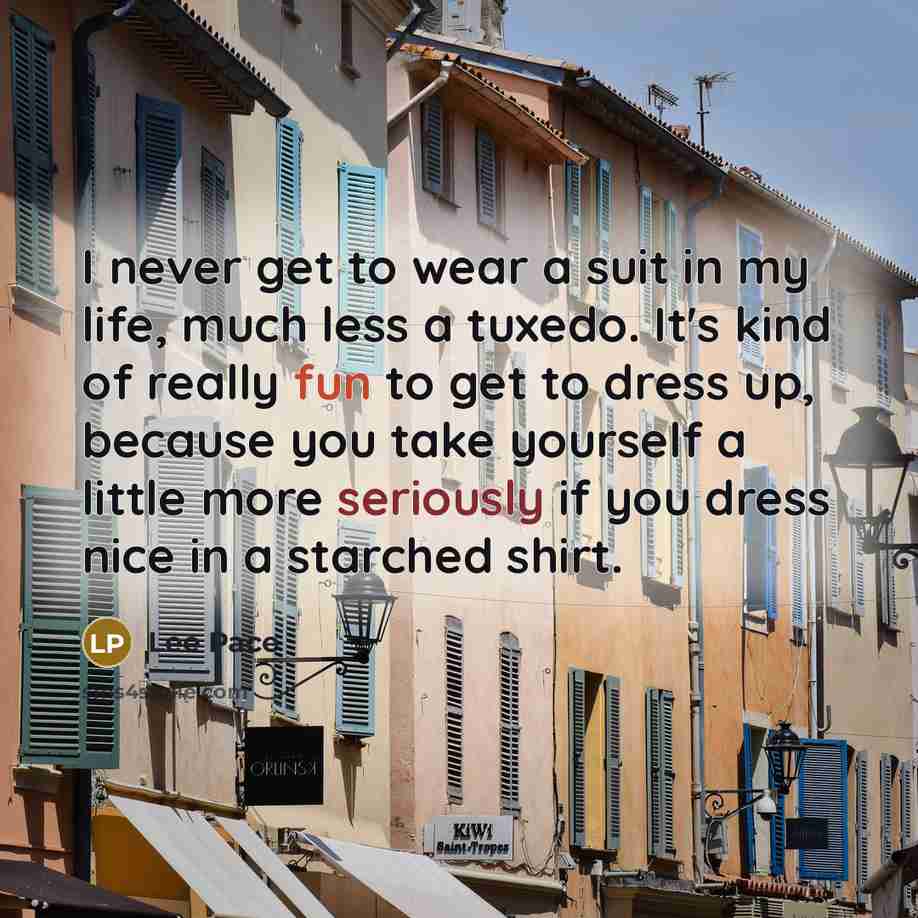 “I never get to wear a suit in my life, much less a tuxedo. It's kind of really fun to get to dress up, because you take yourself a little more seriously if you dress nice in a starched shirt.” quote by Lee Pace