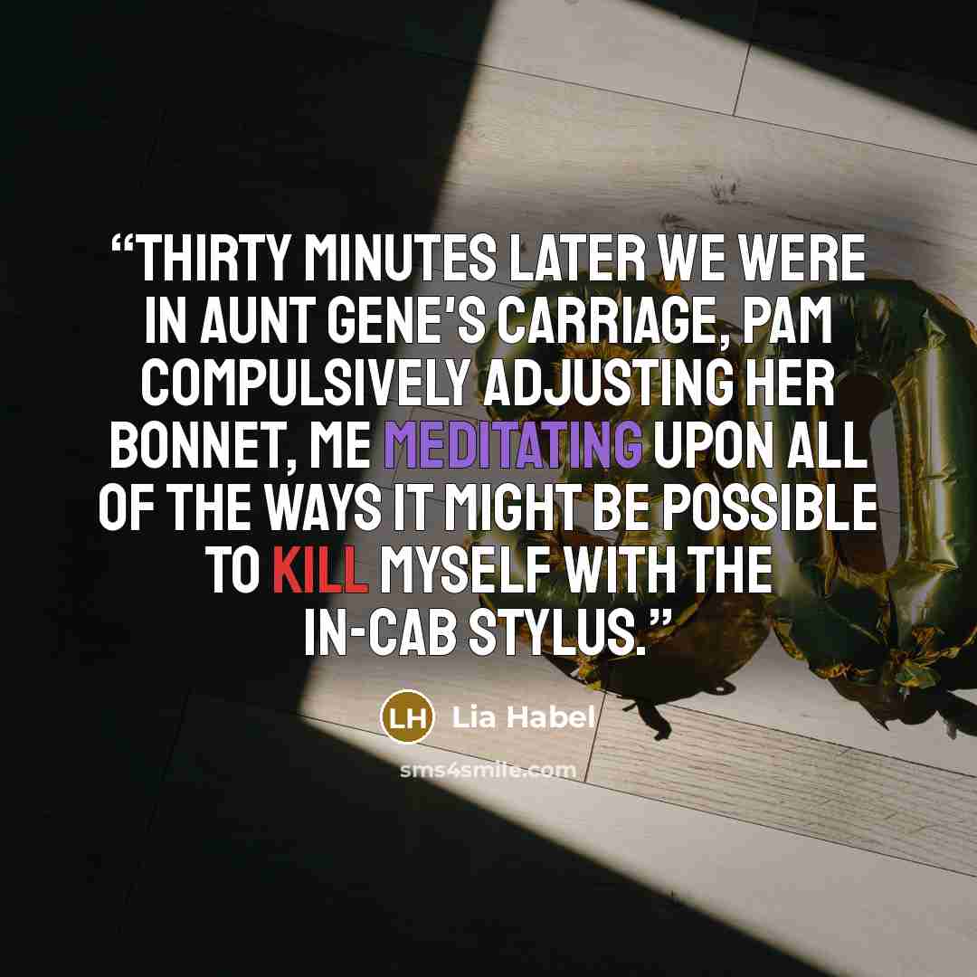 “Thirty minutes later we were in Aunt Gene's carriage, Pam compulsively adjusting her bonnet, me meditating upon all of the ways it might be possible to kill myself with the in-cab stylus.” quote by Lia Habel