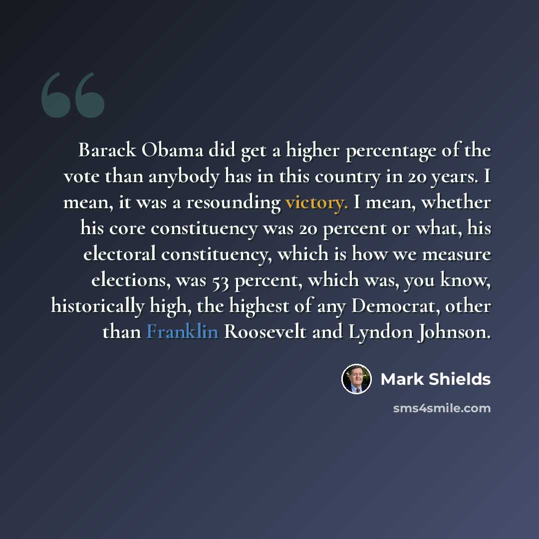 “Barack Obama did get a higher percentage of the vote than anybody has in this country in 20 years. I mean, it was a resounding victory. I mean, whether his core constituency was 20 percent or what, his electoral constituency, which is how we measure elections, was 53 percent, which was, you know…” quote by Mark Shields