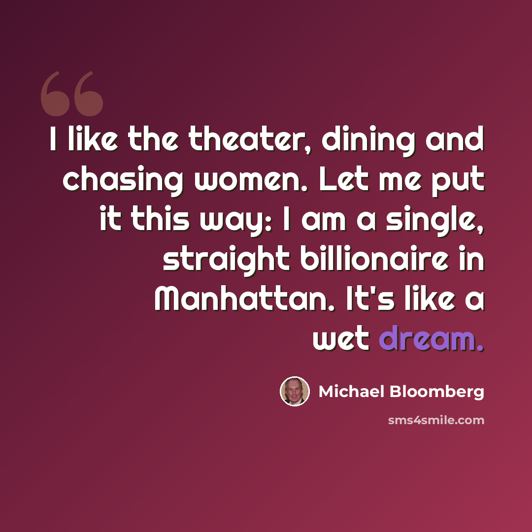 “I like the theater, dining and chasing women. Let me put it this way: I am a single, straight billionaire in Manhattan. It's like a wet dream.” quote by Michael Bloomberg