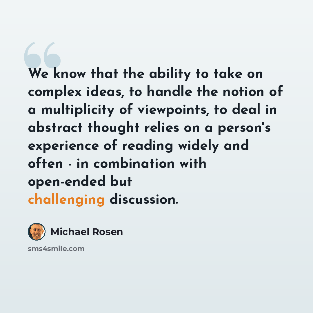 “We know that the ability to take on complex ideas, to handle the notion of a multiplicity of viewpoints, to deal in abstract thought relies on a person's experience of reading widely and often - in combination with open-ended but challenging discussion.” quote by Michael Rosen