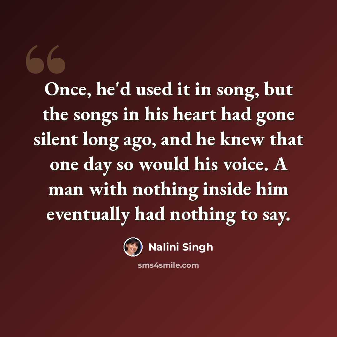 “Once, he'd used it in song, but the songs in his heart had gone silent long ago, and he knew that one day so would his voice. A man with nothing inside him eventually had nothing to say.” quote by Nalini Singh