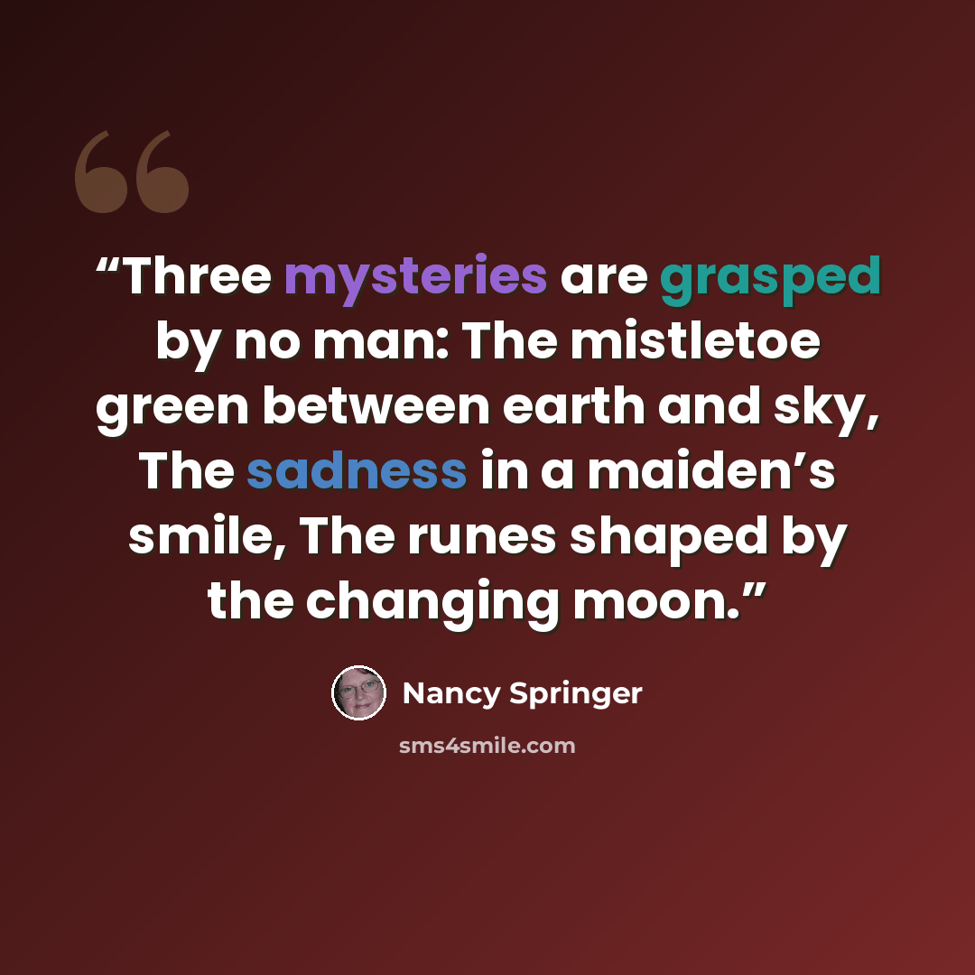 “Three mysteries are grasped by no man: The mistletoe green between earth and sky, The sadness in a maiden’s smile, The runes shaped by the changing moon.” quote by Nancy Springer