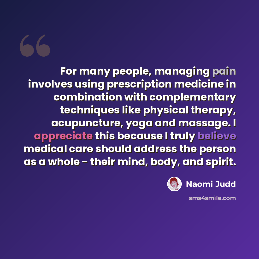 “For many people, managing pain involves using prescription medicine in combination with complementary techniques like physical therapy, acupuncture, yoga and massage. I appreciate this because I truly believe medical care should address the person as a whole - their mind, body, and spirit.” quote by Naomi Judd