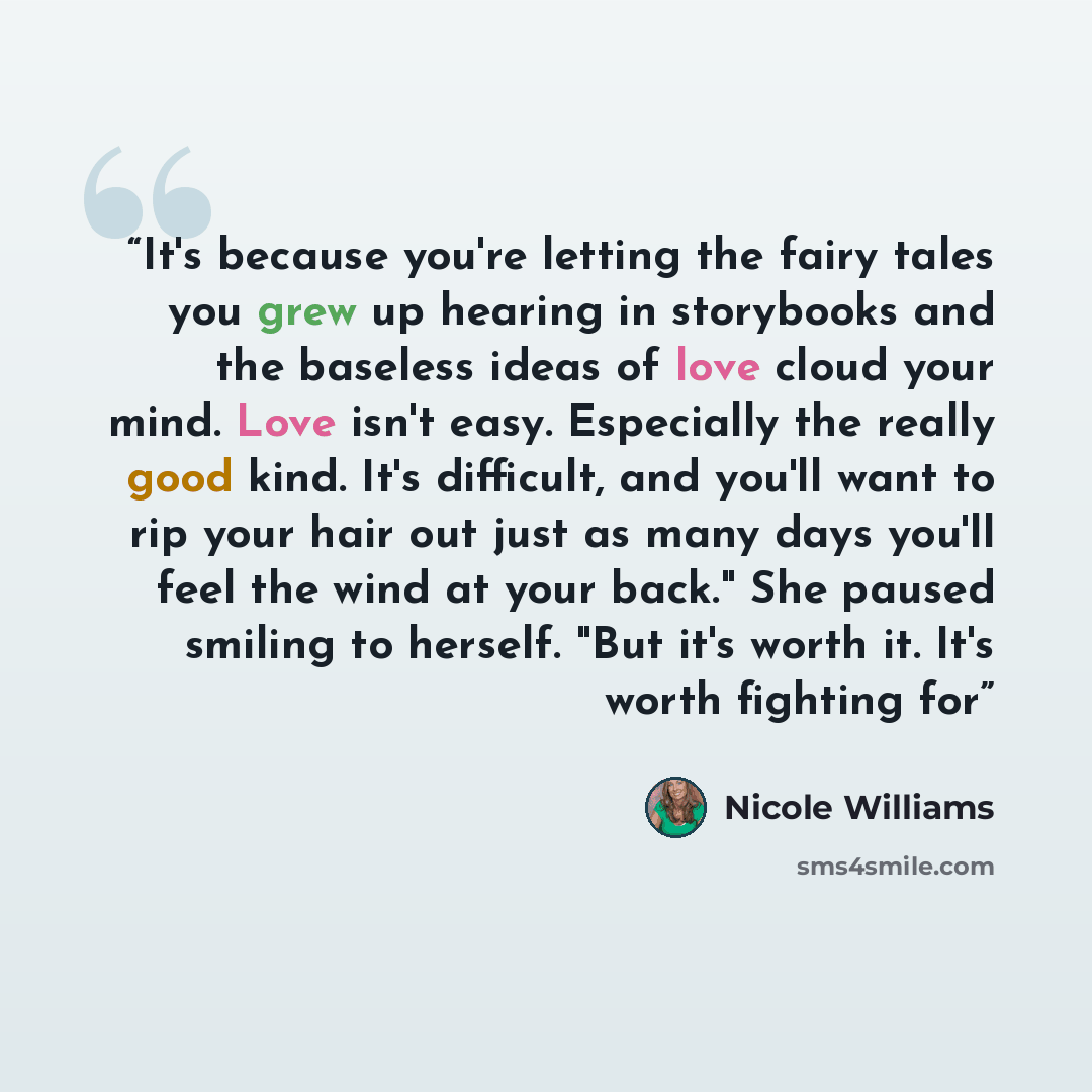 “It's because you're letting the fairy tales you grew up hearing in storybooks and the baseless ideas of love cloud your mind. Love isn't easy. Especially the really good kind. It's difficult, and you'll want to rip your hair out just as many days you'll feel the wind at your back." She paused…” quote by Nicole Williams
