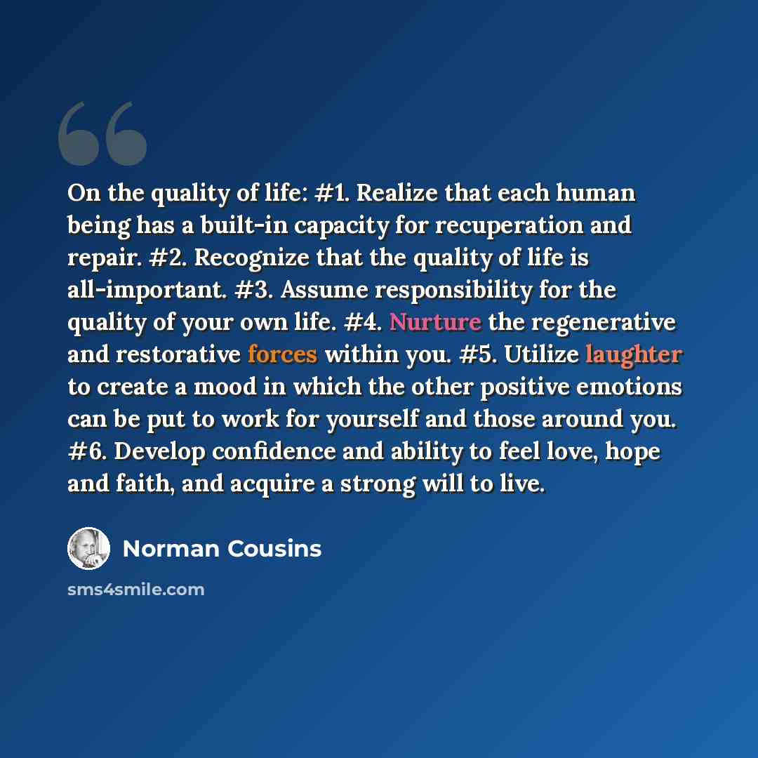 “On the quality of life: #1. Realize that each human being has a built-in capacity for recuperation and repair. #2. Recognize that the quality of life is all-important. #3. Assume responsibility for the quality of your own life. #4. Nurture the regenerative and restorative forces within you. #5…” quote by Norman Cousins