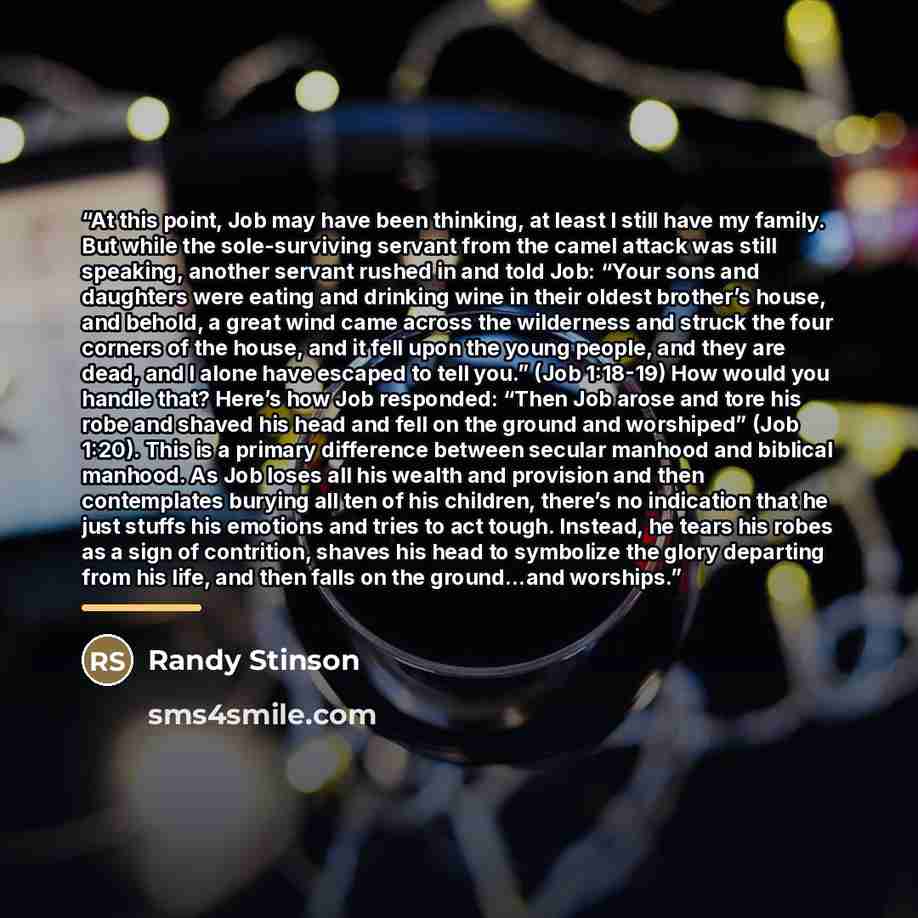 “At this point, Job may have been thinking, at least I still have my family. But while the sole-surviving servant from the camel attack was still speaking, another servant rushed in and told Job: “Your sons and daughters were eating and drinking wine in their oldest brother’s house, and behold, a…” quote by Randy Stinson