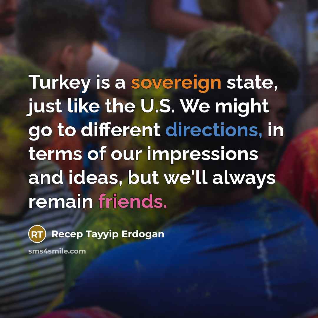 “Turkey is a sovereign state, just like the U.S. We might go to different directions, in terms of our impressions and ideas, but we'll always remain friends.” quote by Recep Tayyip Erdogan