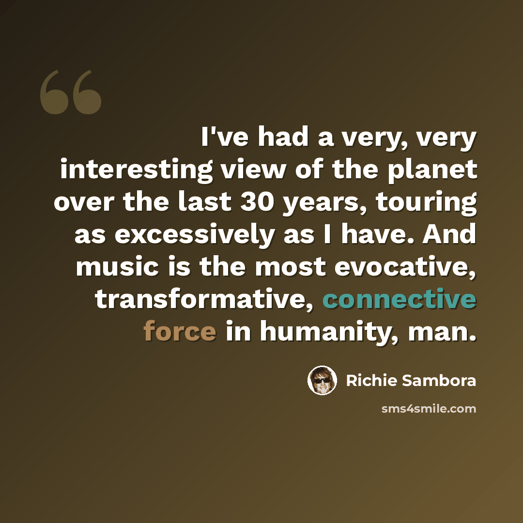 “I've had a very, very interesting view of the planet over the last 30 years, touring as excessively as I have. And music is the most evocative, transformative, connective force in humanity, man.” quote by Richie Sambora