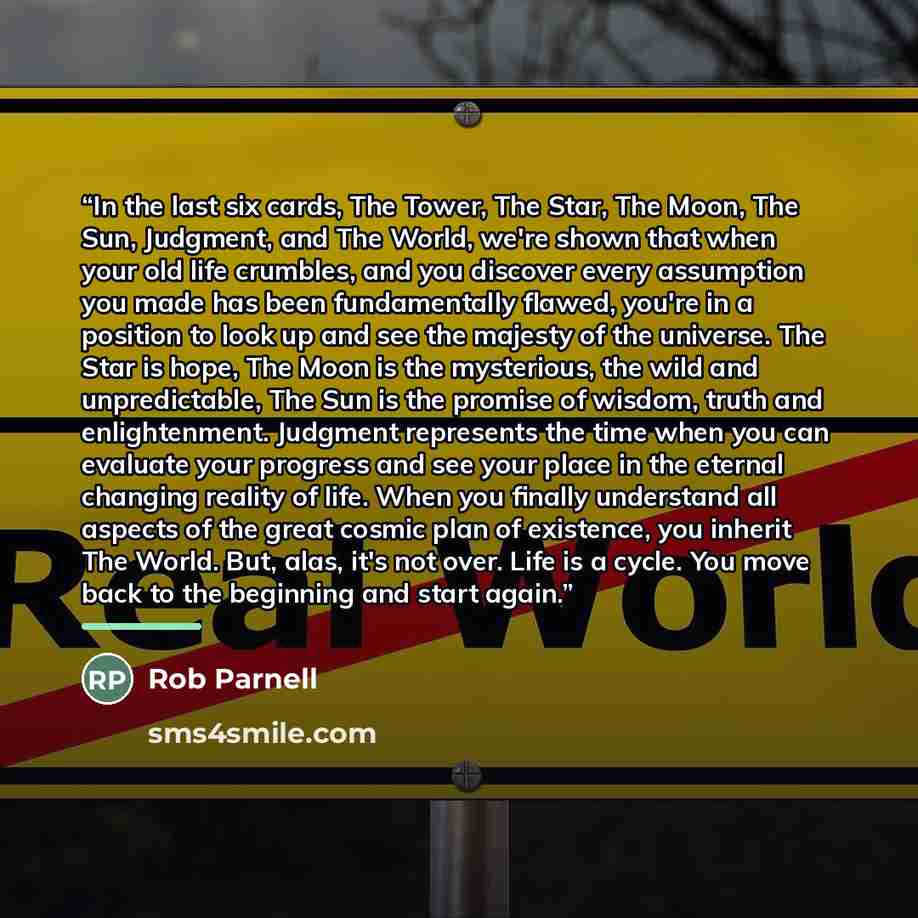 “In the last six cards, The Tower, The Star, The Moon, The Sun, Judgment, and The World, we're shown that when your old life crumbles, and you discover every assumption you made has been fundamentally flawed, you're in a position to look up and see the majesty of the universe. The Star is hope, The…” quote by Rob Parnell