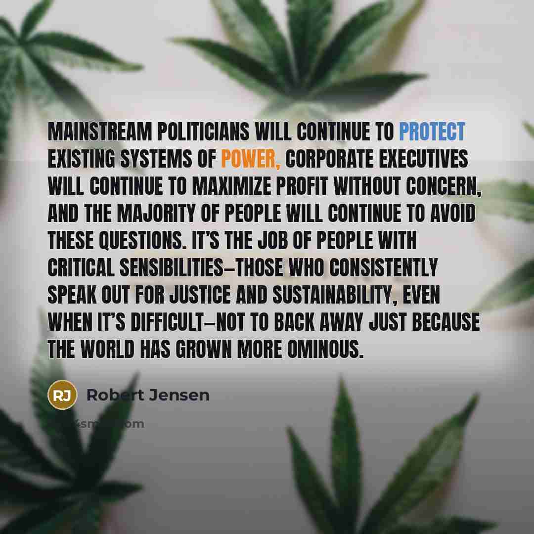 “Mainstream politicians will continue to protect existing systems of power, corporate executives will continue to maximize profit without concern, and the majority of people will continue to avoid these questions. It’s the job of people with critical sensibilities—those who consistently speak out…” quote by Robert Jensen