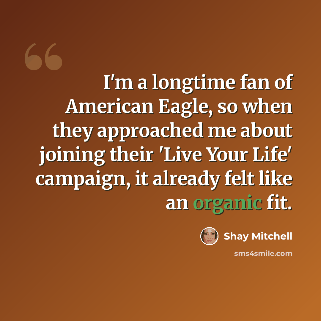 “I'm a longtime fan of American Eagle, so when they approached me about joining their 'Live Your Life' campaign, it already felt like an organic fit.” quote by Shay Mitchell