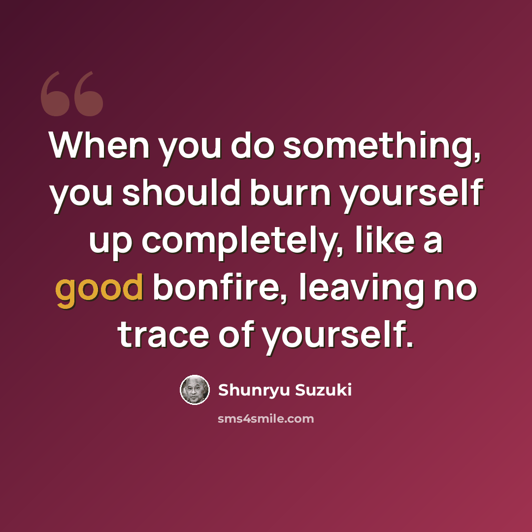“When you do something, you should burn yourself up completely, like a good bonfire, leaving no trace of yourself.” quote by Shunryu Suzuki