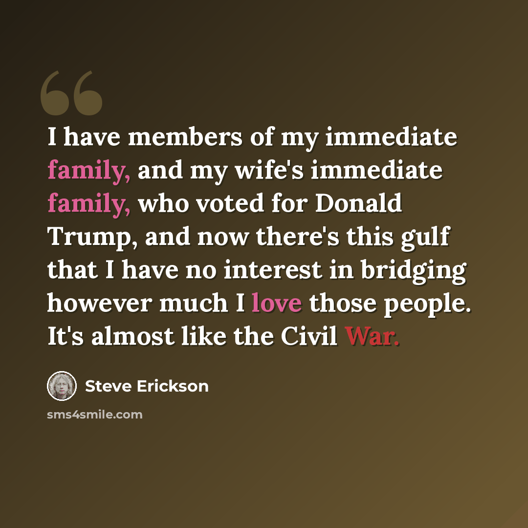 “I have members of my immediate family, and my wife's immediate family, who voted for Donald Trump, and now there's this gulf that I have no interest in bridging however much I love those people. It's almost like the Civil War.” quote by Steve Erickson