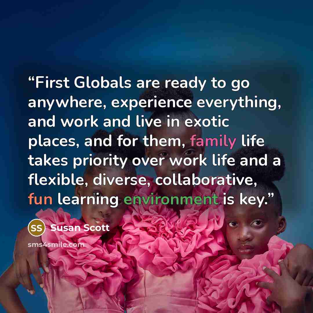 “First Globals are ready to go anywhere, experience everything, and work and live in exotic places, and for them, family life takes priority over work life and a flexible, diverse, collaborative, fun learning environment is key.” quote by Susan Scott