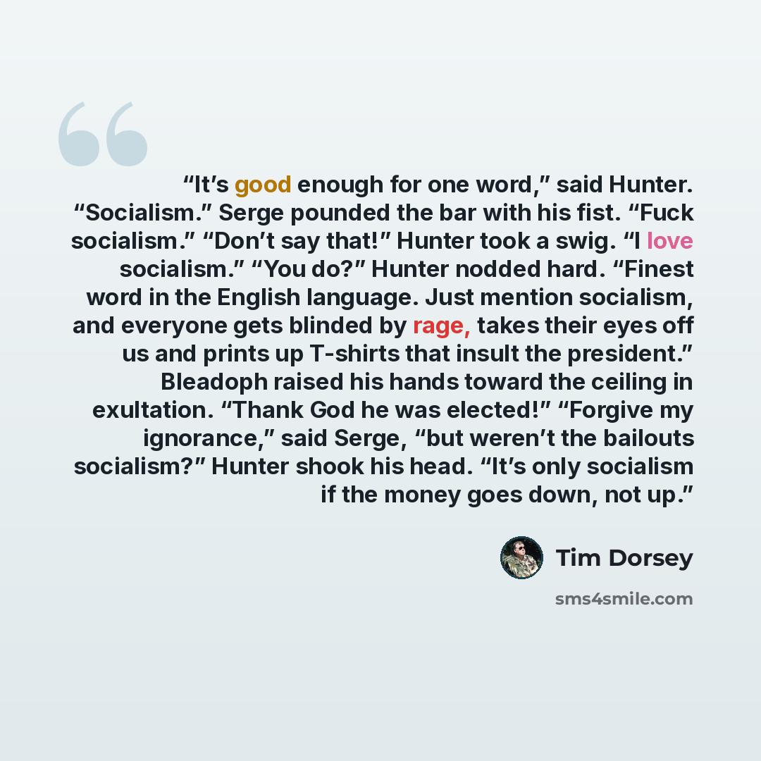 “It’s good enough for one word,” said Hunter. “Socialism.” Serge pounded the bar with his fist. “Fuck socialism.” “Don’t say that!” Hunter took a swig. “I love socialism.” “You do?” Hunter nodded hard. “Finest word in the English language. Just mention socialism, and everyone gets blinded by rage…” quote by Tim Dorsey